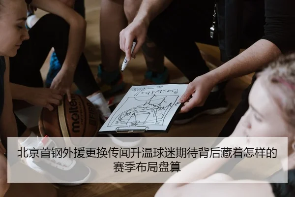 北京首钢外援更换传闻升温球迷期待背后藏着怎样的赛季布局盘算